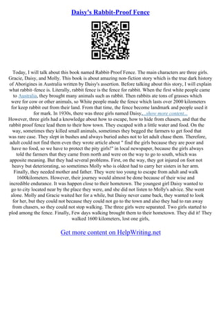 Daisy's Rabbit-Proof Fence
Today, I will talk about this book named Rabbit–Proof Fence. The main characters are three girls.
Gracie, Daisy, and Molly. This book is about amazing non–fiction story which is the true dark history
of Aborigines in Australia written by Daisy's assertion. Before talking about this story, I will explain
what rabbit–fence is. Literally, rabbit fence is the fence for rabbit. When the first white people came
to Australia, they brought many animals such as rabbit. Then rabbits ate tons of grasses which
were for cow or other animals, so White people made the fence which lasts over 2000 kilometers
for keep rabbit out from their land. From that time, the fence become landmark and people used it
for mark. In 1930s, there was three girls named Daisy,...show more content...
However, three girls had a knowledge about how to escape, how to hide from chasers, and that the
rabbit proof fence lead them to their how town. They escaped with a little water and food. On the
way, sometimes they killed small animals, sometimes they begged the farmers to get food that
was rare case. They slept in bushes and always buried ashes not to let adult chase them. Therefore,
adult could not find them even they wrote article about " find the girls because they are poor and
have no food, so we have to protect the pity girls!" in local newspaper, because the girls always
told the farmers that they came from north and were on the way to go to south, which was
apposite meaning. But they had several problems. First, on the way, they got injured on foot not
heavy but deteriorating, so sometimes Molly who is oldest had to carry her sisters in her arm.
Finally, they needed mother and father. They were too young to escape from adult and walk
1600kilometers. However, their journey would almost be done because of their wise and
incredible endurance. It was happen close to their hometown. The youngest girl Daisy wanted to
go to city located near by the place they were, and she did not listen to Molly's advice. She went
alone. Molly and Gracie waited her for a while, but Daisy never came back, they wanted to look
for her, but they could not because they could not go to the town and also they had to ran away
from chasers, so they could not stop walking. The three girls were separated. Two girls started to
plod among the fence. Finally, Few days walking brought them to their hometown. They did it! They
walked 1600 kilometers, lost one girls,
Get more content on HelpWriting.net
 