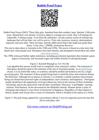 Rabbit Proof Fence
Rabbit Proof Fence (2002) "Three little girls. Snatched from their mothers' arms. Spirited 1,500 miles
away. Denied their very identity. Forced to adapt to a strange new world. They will attempt the
impossible. A daring escape. A run from the authorities. An epic journey across an unforgiving
landscape that will test their very will to survive. Their only resources, tenacity, determination,
ingenuity and each other. Their one hope, find the rabbit–proof fence that might just guide them
home. A true story." (IMDB, Anonymous Review)
This movie takes place in Australia in the 1940s and 1950s. The movie is based on a true story that
details how white people took Aborigines from their families and attempted to breed them into white
...show more content...
The 1990s witnessed further rights milestones, including government legislation that returned a great
degree of autonomy, and increased wages and welfare benefits to aboriginal people.
Figure 2: Kenneth Branagh as A.O. Neville
I am appalled that anyone would want to completely erase someone's culture. The treatment of
Aborigines should be equal to the treatment of the rest of Australian people. As aUnited States
citizen, it is my belief that states, or countries, should be unified and treated as one by a single
governing party. The treatment of these people brings back to mind the terror and confusion during
the Holocaust. Although not as intense or extreme, it is certainly a similar situation where human
beings are denied their personal rights of independence, mere existence, and happiness: "Aboriginal
people should have the opportunity of living without any limit on the exercise of their Australian
citizenship, and on the equal terms with all other Australians" (Howson, "Land Rights", quoting
minister, Paul Hasluck, on the movement by the Methodist church). Humans desire a sense of
belonging and religion is a key factor in the pursuit of happiness. Regardless of what religion or
beliefs, people must always have a sense of community which is founded in the nation as a whole.
Figure 3: The girls being captured by a government official. I was not surprised, given the time this
movie took place, that
Get more content on HelpWriting.net
 