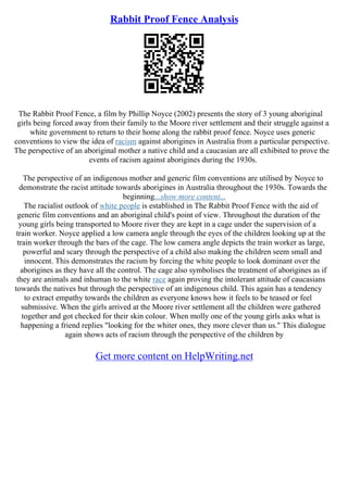 Rabbit Proof Fence Analysis
The Rabbit Proof Fence, a film by Phillip Noyce (2002) presents the story of 3 young aboriginal
girls being forced away from their family to the Moore river settlement and their struggle against a
white government to return to their home along the rabbit proof fence. Noyce uses generic
conventions to view the idea of racism against aborigines in Australia from a particular perspective.
The perspective of an aboriginal mother a native child and a caucasian are all exhibited to prove the
events of racism against aborigines during the 1930s.
The perspective of an indigenous mother and generic film conventions are utilised by Noyce to
demonstrate the racist attitude towards aborigines in Australia throughout the 1930s. Towards the
beginning...show more content...
The racialist outlook of white people is established in The Rabbit Proof Fence with the aid of
generic film conventions and an aboriginal child's point of view. Throughout the duration of the
young girls being transported to Moore river they are kept in a cage under the supervision of a
train worker. Noyce applied a low camera angle through the eyes of the children looking up at the
train worker through the bars of the cage. The low camera angle depicts the train worker as large,
powerful and scary through the perspective of a child also making the children seem small and
innocent. This demonstrates the racism by forcing the white people to look dominant over the
aborigines as they have all the control. The cage also symbolises the treatment of aborigines as if
they are animals and inhuman to the white race again proving the intolerant attitude of caucasians
towards the natives but through the perspective of an indigenous child. This again has a tendency
to extract empathy towards the children as everyone knows how it feels to be teased or feel
submissive. When the girls arrived at the Moore river settlement all the children were gathered
together and got checked for their skin colour. When molly one of the young girls asks what is
happening a friend replies "looking for the whiter ones, they more clever than us." This dialogue
again shows acts of racism through the perspective of the children by
Get more content on HelpWriting.net
 