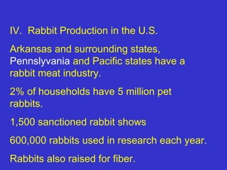 IV. Rabbit Production in the U.S.
Arkansas and surrounding states,
Pennslyvania and Pacific states have a
rabbit meat industry.
2% of households have 5 million pet
rabbits.
1,500 sanctioned rabbit shows
600,000 rabbits used in research each year.
Rabbits also raised for fiber.
 