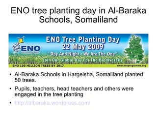 ENO tree planting day in Al-Baraka
Schools, Somaliland
 Al-Baraka Schools in Hargeisha, Somaliland planted
50 trees.
 Pupils, teachers, head teachers and others were
engaged in the tree planting
 http://albaraka.wordpress.com/
 