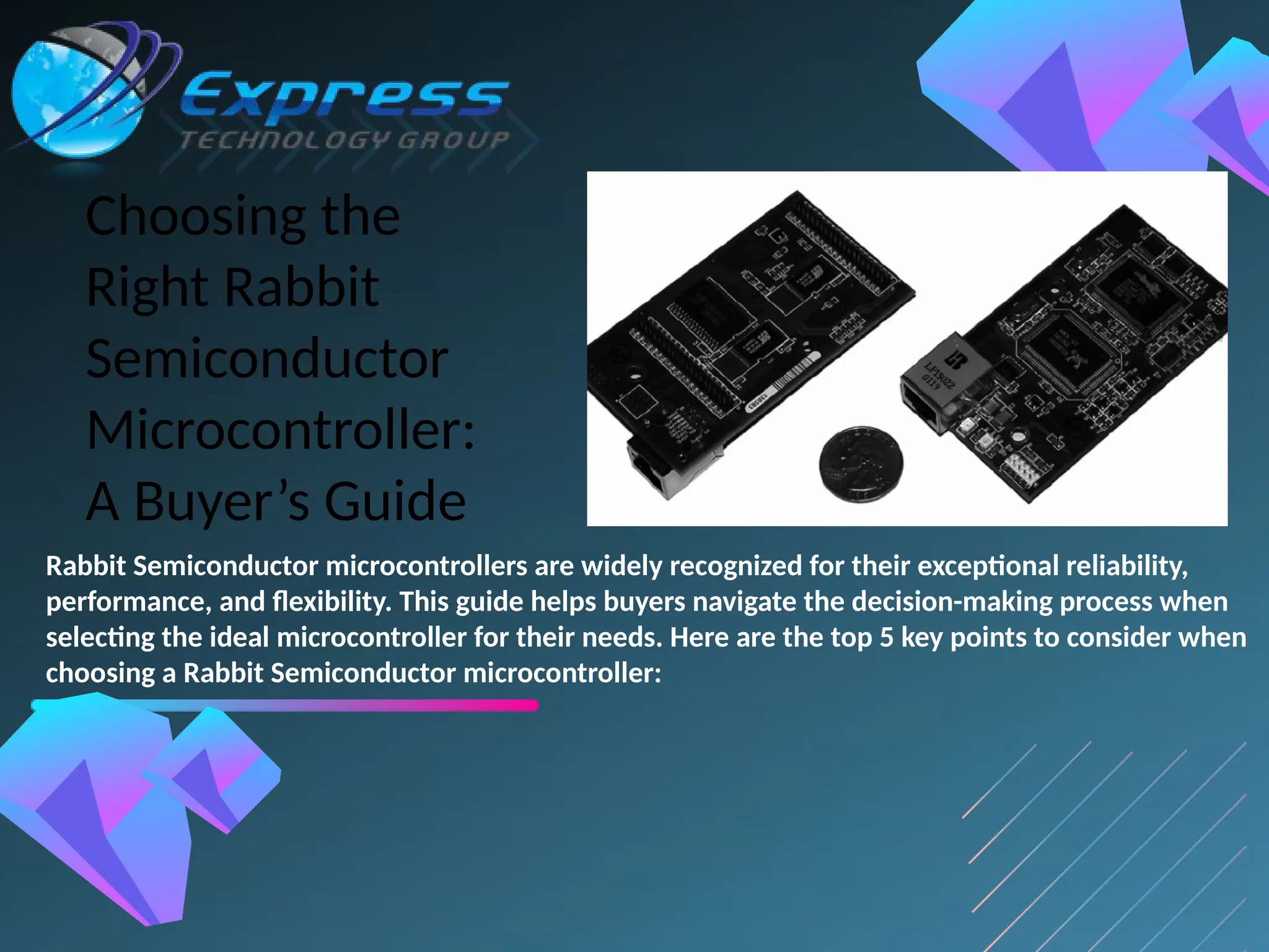 Choosing the
Right Rabbit
Semiconductor
Microcontroller:
A Buyer’s Guide
Rabbit Semiconductor microcontrollers are widely recognized for their exceptional reliability,
performance, and flexibility. This guide helps buyers navigate the decision-making process when
selecting the ideal microcontroller for their needs. Here are the top 5 key points to consider when
choosing a Rabbit Semiconductor microcontroller:
 