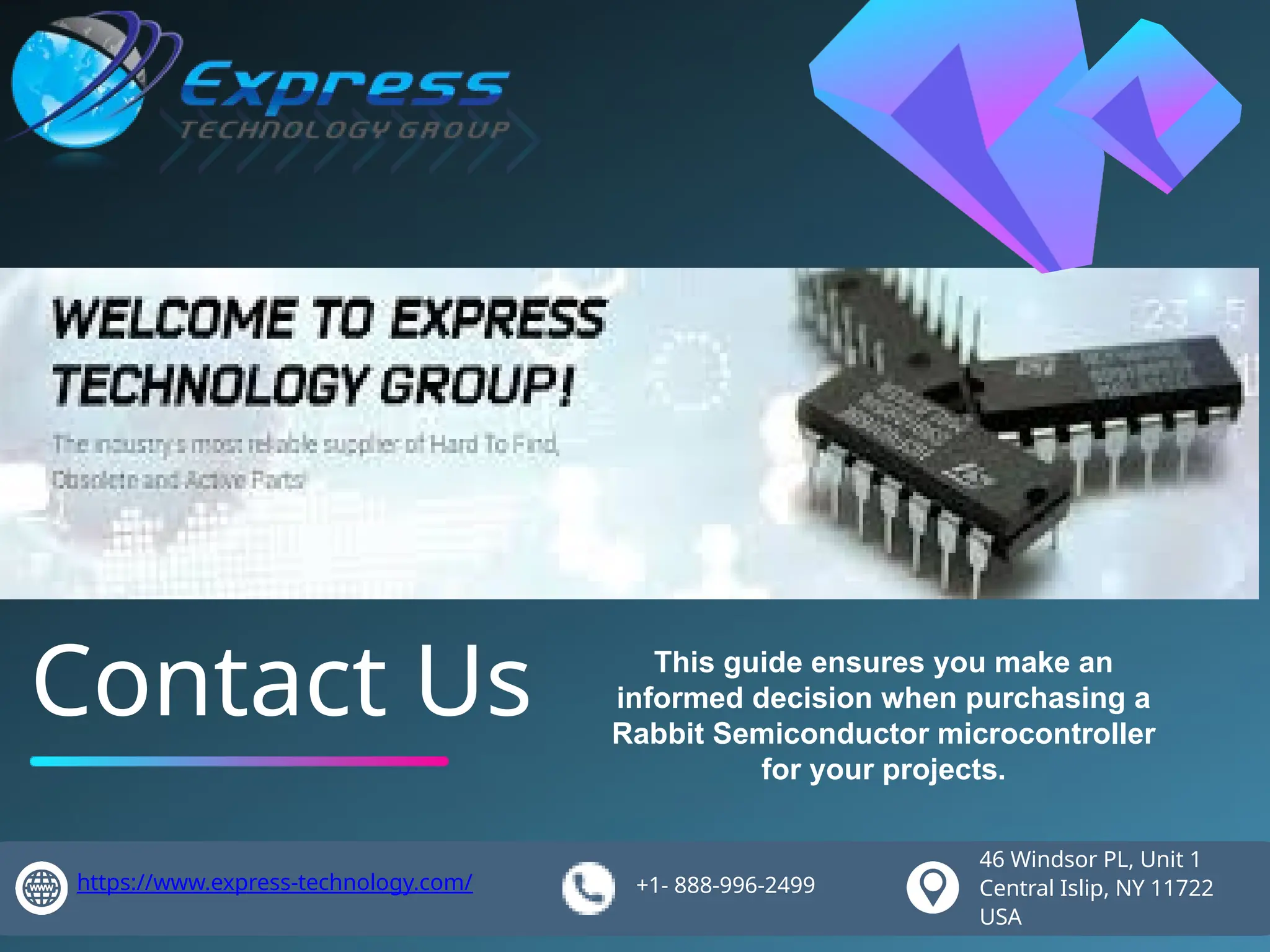 Contact Us
https://www.express-technology.com/ +1- 888-996-2499
46 Windsor PL, Unit 1
Central Islip, NY 11722
USA
This guide ensures you make an
informed decision when purchasing a
Rabbit Semiconductor microcontroller
for your projects.
 