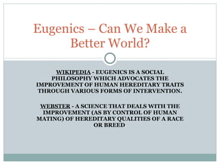 WIKIPEDIA  - EUGENICS IS A SOCIAL PHILOSOPHY WHICH ADVOCATES THE IMPROVEMENT OF HUMAN HEREDITARY TRAITS THROUGH VARIOUS FORMS OF INTERVENTION. WEBSTER  - A SCIENCE THAT DEALS WITH THE IMPROVEMENT (AS BY CONTROL OF HUMAN MATING) OF HEREDITARY QUALITIES OF A RACE OR BREED  Eugenics – Can We Make a Better World? 