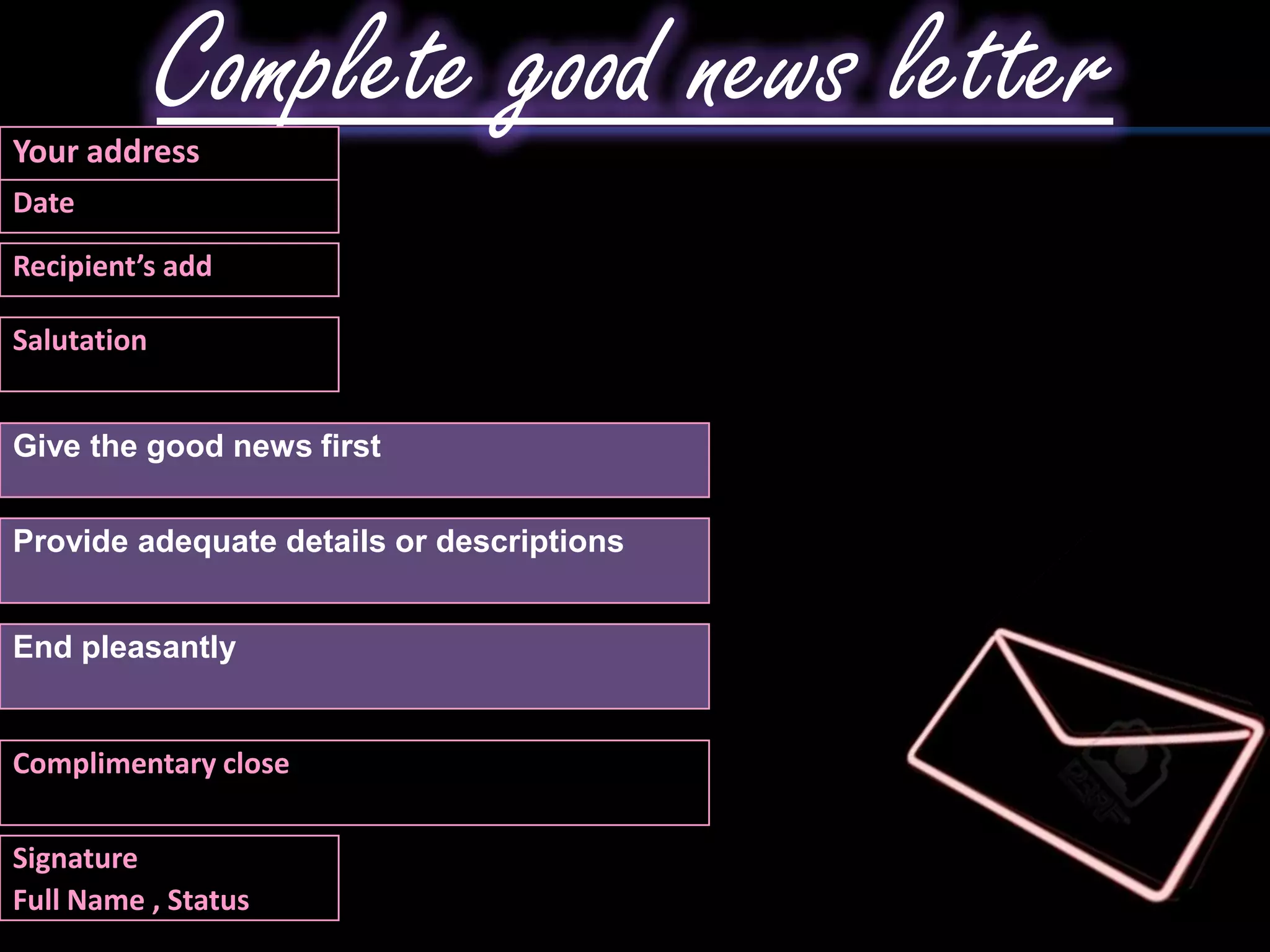 Your address
             Complete good news letter
Date

Recipient’s add

Salutation


Give the good news first


Provide adequate details or descriptions


End pleasantly


Complimentary close

Signature
Full Name , Status
 