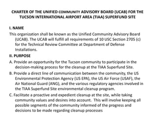 CHARTER OF THE UNIFIED COMMUNITY ADVISORY BOARD (UCAB) FOR THE
TUCSON INTERNATIONAL AIRPORT AREA (TIAA) SUPERFUND SITE
I. ...