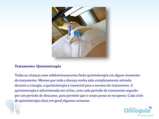 Tratamento: Quimioterapia
Todas as crianças com rabdomiossarcoma farão quimioterapia em algum momento
do tratamento. Mesmo que toda a doença tenha sido completamente retirada
durante a cirurgia, a quimioterapia é essencial para o sucesso do tratamento. A
quimioterapia é administrada em ciclos, com cada período de tratamento seguido
por um período de descanso, para permitir que o corpo possa se recuperar. Cada ciclo
de quimioterapia dura em geral algumas semanas.
 