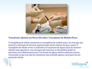Tratamento: Químio em Doses Elevadas e Transplante de Medula Óssea
O transplante de células estaminais ou transplante de medula óssea, faz com que seja
possível a utilização de doses de quimioterapia muito maiores do que o usual. O
transplante de células tronco é realizado no tratamento de alguns tipos de cânceres
infantis mais agressivos, mas até agora não está claro se eles podem ajudar os
pacientes com rabdomiossarcoma. Em função de alguns efeitos colaterais severos,
recomenda-se que esse tipo de tratamento seja realizado apenas como parte de um
protocolo clínico.
 