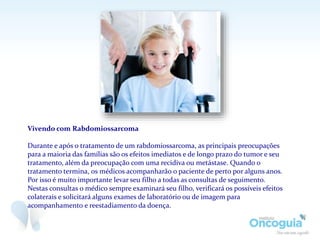 Vivendo com Rabdomiossarcoma
Durante e após o tratamento de um rabdomiossarcoma, as principais preocupações
para a maioria das famílias são os efeitos imediatos e de longo prazo do tumor e seu
tratamento, além da preocupação com uma recidiva ou metástase. Quando o
tratamento termina, os médicos acompanharão o paciente de perto por alguns anos.
Por isso é muito importante levar seu filho a todas as consultas de seguimento.
Nestas consultas o médico sempre examinará seu filho, verificará os possíveis efeitos
colaterais e solicitará alguns exames de laboratório ou de imagem para
acompanhamento e reestadiamento da doença.
 