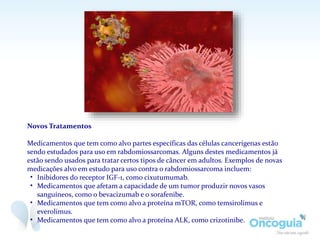 Novos Tratamentos
Medicamentos que tem como alvo partes específicas das células cancerígenas estão
sendo estudados para uso em rabdomiossarcomas. Alguns destes medicamentos já
estão sendo usados para tratar certos tipos de câncer em adultos. Exemplos de novas
medicações alvo em estudo para uso contra o rabdomiossarcoma incluem:
• Inibidores do receptor IGF-1, como cixutumumab.
• Medicamentos que afetam a capacidade de um tumor produzir novos vasos
sanguíneos, como o bevacizumab e o sorafenibe.
• Medicamentos que tem como alvo a proteína mTOR, como temsirolimus e
everolimus.
• Medicamentos que tem como alvo a proteína ALK, como crizotinibe.
 