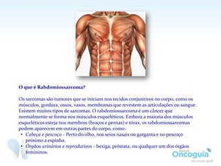 O que é Rabdomiossarcoma?
Os sarcomas são tumores que se iniciam nos tecidos conjuntivos no corpo, como os
músculos, gordura, ossos, vasos, membranas que revestem as articulações ou sangue.
Existem muitos tipos de sarcomas. O rabdomiossarcoma é um câncer que
normalmente se forma nos músculos esqueléticos. Embora a maioria dos músculos
esqueléticos esteja nos membros (braços e pernas) e tórax, os rabdomiossarcomas
podem aparecem em outras partes do corpo, como:
• Cabeça e pescoço - Perto do olho, nos seios nasais ou garganta e no pescoço
próximo a espinha.
• Órgãos urinários e reprodutivos - bexiga, próstata, ou qualquer um dos órgãos
femininos.
 