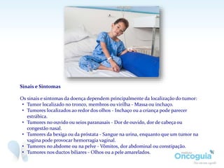 Sinais e Sintomas
Os sinais e sintomas da doença dependem principalmente da localização do tumor:
• Tumor localizado no tronco, membros ou virilha - Massa ou inchaço.
• Tumores localizados ao redor dos olhos - Inchaço ou a criança pode parecer
estrábica.
• Tumores no ouvido ou seios paranasais - Dor de ouvido, dor de cabeça ou
congestão nasal.
• Tumores da bexiga ou da próstata - Sangue na urina, enquanto que um tumor na
vagina pode provocar hemorragia vaginal.
• Tumores no abdome ou na pelve - Vômitos, dor abdominal ou constipação.
• Tumores nos ductos biliares - Olhos ou a pele amarelados.
 