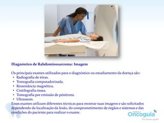 Diagnóstico de Rabdomiossarcoma: Imagem
Os principais exames utilizados para o diagnóstico ou estadiamento da doença são:
• Radiografia de tórax.
• Tomografia computadorizada.
• Ressonância magnética.
• Cintilografia óssea.
• Tomografia por emissão de pósitrons.
• Ultrassom.
Esses exames utilizam diferentes técnicas para mostrar suas imagens e são solicitados
dependendo da localização da lesão, do comprometimento de órgãos e sistemas e das
condições do paciente para realizar o exame.
 