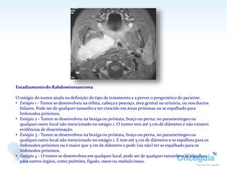 Estadiamento do Rabdomiossarcoma
O estágio do tumor ajuda na definição do tipo de tratamento e a prever o prognóstico do paciente.
• Estágio 1 - Tumor se desenvolveu na órbita, cabeça e pescoço, área genital ou urinária, ou nos ductos
biliares. Pode ser de qualquer tamanho e ter crescido em áreas próximas ou se espalhado para
linfonodos próximos.
• Estágio 2 - Tumor se desenvolveu na bexiga ou próstata; braço ou perna; no parameníngeo ou
qualquer outro local não mencionado no estágio 1. O tumor tem até 5 cm de diâmetro e não existem
evidências de disseminação.
• Estágio 3 - Tumor se desenvolveu na bexiga ou próstata, braço ou perna, no parameníngeo ou
qualquer outro local não mencionado no estágio 1. E tem até 5 cm de diâmetro e se espalhou para os
linfonodos próximos ou é maior que 5 cm de diâmetro e pode (ou não) ter se espalhado para os
linfonodos próximos.
• Estágio 4 - O tumor se desenvolveu em qualquer local, pode ser de qualquer tamanho e se espalhou
para outros órgãos, como pulmões, fígado, ossos ou medula óssea.
 
