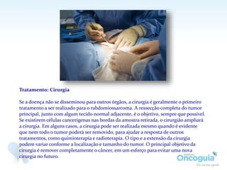 Tratamento: Cirurgia
Se a doença não se disseminou para outros órgãos, a cirurgia é geralmente o primeiro
tratamento a ser realizado para o rabdomiossarcoma. A ressecção completa do tumor
principal, junto com algum tecido normal adjacente, é o objetivo, sempre que possível.
Se existirem células cancerígenas nas bordas da amostra retirada, o cirurgião ampliará
a cirurgia. Em alguns casos, a cirurgia pode ser realizada mesmo quando é evidente
que nem todo o tumor poderá ser removido, para ajudar a resposta de outros
tratamentos, como quimioterapia e radioterapia. O tipo e a extensão da cirurgia
podem variar conforme a localização e tamanho do tumor. O principal objetivo da
cirurgia é remover completamente o câncer, em um esforço para evitar uma nova
cirurgia no futuro.
 