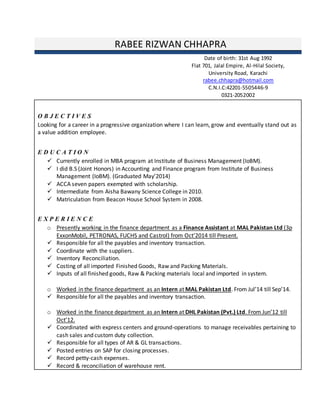 RABEE RIZWAN CHHAPRA
O B J E C T I V E S
Looking for a career in a progressive organization where I can learn, grow and eventually stand out as
a value addition employee.
E D U C A T I O N
 Currently enrolled in MBA program at Institute of Business Management (IoBM).
 I did B.S (Joint Honors) in Accounting and Finance program from Institute of Business
Management (IoBM). (Graduated May’2014)
 ACCA seven papers exempted with scholarship.
 Intermediate from Aisha Bawany Science College in 2010.
 Matriculation from Beacon House School System in 2008.
E X P E R I E N C E
o Presently working in the finance department as a Finance Assistant at MAL Pakistan Ltd (3p
ExxonMobil, PETRONAS, FUCHS and Castrol) from Oct’2014 till Present.
 Responsible for all the payables and inventory transaction.
 Coordinate with the suppliers.
 Inventory Reconciliation.
 Costing of all imported Finished Goods, Raw and Packing Materials.
 Inputs of all finished goods, Raw & Packing materials local and imported in system.
o Worked in the finance department as an Intern at MAL Pakistan Ltd. From Jul’14 till Sep’14.
 Responsible for all the payables and inventory transaction.
o Worked in the finance department as an Intern at DHL Pakistan (Pvt.) Ltd. From Jun’12 till
Oct’12.
 Coordinated with express centers and ground-operations to manage receivables pertaining to
cash sales and custom duty collection.
 Responsible for all types of AR & GL transactions.
 Posted entries on SAP for closing processes.
 Record petty-cash expenses.
 Record & reconciliation of warehouse rent.
Date of birth: 31st Aug 1992
Flat 701, Jalal Empire, Al-Hilal Society,
University Road, Karachi
rabee.chhapra@hotmail.com
C.N.I.C:42201-5505446-9
0321-2052002
 