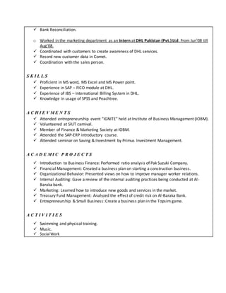  Bank Reconciliation.
o Worked in the marketing department as an Intern at DHL Pakistan (Pvt.) Ltd. From Jun’08 till
Aug’08.
 Coordinated with customers to create awareness of DHL services.
 Record new customer data in Comet.
 Coordination with the sales person.
S K I L L S
 Proficient in MS word, MS Excel and MS Power point.
 Experience in SAP – FICO module at DHL.
 Experience of IBS – International Billing System in DHL.
 Knowledge in usage of SPSS and Peachtree.
A C H I E V M E N T S
 Attended entrepreneurship event “IGNITE” held at Institute of Business Management (IOBM).
 Volunteered at SIUT carnival.
 Member of Finance & Marketing Society at IOBM.
 Attended the SAP-ERP introductory course.
 Attended seminar on Saving & Investment by Primus Investment Management.
A C A D E M I C P R O J E C T S
 Introduction to Business Finance: Performed ratio analysis of Pak Suzuki Company.
 Financial Management: Created a business plan on starting a construction business.
 Organizational Behavior: Presented views on how to improve manager worker relations.
 Internal Auditing: Gave a review of the internal auditing practices being conducted at Al-
Baraka bank.
 Marketing: Learned how to introduce new goods and services in the market.
 Treasury Fund Management: Analyzed the effect of credit risk on Al-Baraka Bank.
 Entrepreneurship & Small Business: Create a business plan in the Topsim game.
A C T I V I T I E S
 Swimming and physical training.
 Music.
 Social Work
 