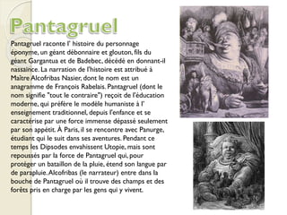 Pantagruel raconte l’ histoire du personnage
éponyme, un géant débonnaire et glouton, fils du
géant Gargantua et de Badebec, décédé en donnant-il
nassaince. La narration de l'histoire est attribué à
Maître Alcofribas Nasier, dont le nom est un
anagramme de François Rabelais. Pantagruel (dont le
nom signifie "tout le contraire") reçoit de l'éducation
moderne, qui préfère le modèle humaniste à l’
enseignement traditionnel, depuis l'enfance et se
caractérise par une force immense dépassé seulement
par son appétit. À Paris, il se rencontre avec Panurge,
étudiant qui le suit dans ses aventures. Pendant ce
temps les Dipsodes envahissent Utopie, mais sont
repoussés par la force de Pantagruel qui, pour
protéger un bataillon de la pluie, étend son langue par
de parapluie.Alcofribas (le narrateur) entre dans la
bouche de Pantagruel où il trouve des champs et des
forêts pris en charge par les gens qui y vivent.
 