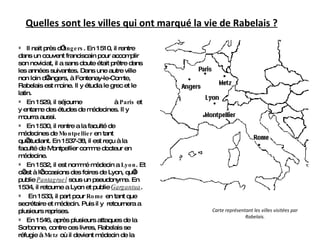 Quelles sont les villes qui ont marqué la vie de Rabelais ? Il nait près d’ Angers . En 1510, il rentre dans un couvent franciscain pour accomplir son noviciat, il a sans doute était prêtre dans les années suivantes. Dans une autre ville non loin d’Angers, à Fontenay-le-Comte, Rabelais est moine. Il y étudia le grec et le latin. En 1529, il séjourne  à  Paris  et y entame des études de médecines. Il y mourra aussi. En 1530, il rentre a la faculté de médecines de  Montpellier  en tant qu’étudiant. En 1537-38, il est reçu à la faculté de Montpellier comme docteur en médecine. En 1532, il est nommé médecin a  Lyon . Et c’est à l’occasions des foires de Lyon, qu’il publie  Pantagruel  sous un pseudonyme. En 1534, il retourne a Lyon et publie  Gargantua . En 1533, il part pour  Rome  en tant que secrétaire et médecin. Puis il y  retournera a plusieurs reprises. En 1546, après plusieurs attaques de la Sorbonne, contre ces livres, Rabelais se réfugie à  Metz  où il devient médecin de la ville. Carte représentant les villes visitées par Rabelais. 