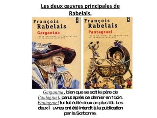 Les deux œuvres principales de Rabelais. Gargantua , bien que se soit le père de  Pantagruel , parut après ce dernier en 1534.  Pantagruel  lui fut édité deux an plus tôt. Les deux œuvres ont été interdit à la publication par la Sorbonne. 