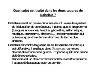 Quel sujet est traité dans les deux œuvres de Rabelais ? Rabelais remet en cause dans ses deux œuvres le système de l'éducation de son époque. Il pense que  le programme (Langues anciennes, histoire, géométrie, arithmétique, musique, astronomie, droit civil...  )  ne comporte rien qui puisse surprendre même un homme de temps plus anciens .  Rabelais est contre la guerre, la seule valable est celle qui est défensive, il explique dans  Gargantua  comment devrait être mené cette guerre.  Et pense qu’un bon prince doit être charitable. Rabelais est un des membres fondateurs de l'humanisme, il a apporté beaucoup pour ce dernier. 