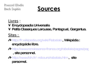 Sources Livres  :  Encyclopeadia Universalis Petits Classiques Larousse, Pantagruel, Gargantua. Sites :  http://fr.wikipedia.org/wiki/Rabelais  , Wikipédia : encyclopédie libre. http://www.renaissance-france.org/rabelais/pages/pagrablais2.html  , site personnel. http://www.fdn.fr/~rebours/rabelais.htm  ,  site personnel. Roussel Elodie Bach Sophie 