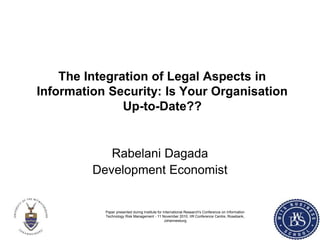 The Integration of Legal Aspects in
Information Security: Is Your Organisation
Up-to-Date??
Rabelani Dagada
Development Economist
Paper presented during Institute for International Research's Conference on Information
Technology Risk Management - 11 November 2010, IIR Conference Centre, Rosebank,
Johannesburg
 