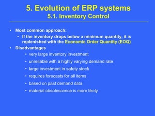 5. Evolution of ERP systems 5.1. Inventory ControlMost common approach: If the inventory drops below a minimum quantity, it is replenished with the Economic Order Quantity (EOQ)Disadvantagesvery large inventory investmentunreliable with a highly varying demand ratelarge investment in safety stockrequires forecasts for all itemsbased on past demand datamaterial obsolescence is more likely
