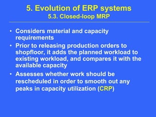 5. Evolution of ERP systems 5.3. Closed-loop MRPConsiders material and capacity requirementsPrior to releasing production orders to shopfloor, it adds the planned workload to existing workload, and compares it with the available capacityAssesses whether work should be rescheduled in order to smooth out any peaks in capacity utilization (CRP)