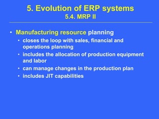 5. Evolution of ERP systems 5.4. MRP IIManufacturing resource planningcloses the loop with sales, financial and operations planningincludes the allocation of production equipment and laborcan manage changes in the production planincludes JIT capabilities