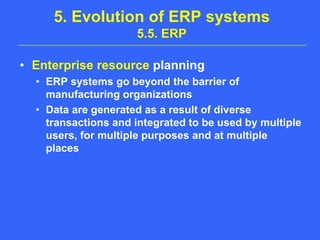 5. Evolution of ERP systems 5.5. ERPEnterprise resource planningERP systems go beyond the barrier of manufacturing organizationsData are generated as a result of diverse transactions and integrated to be used by multiple users, for multiple purposes and at multiple places