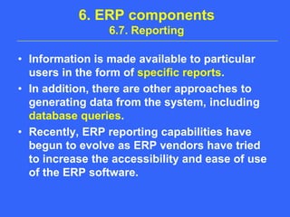 6. ERP components6.7. ReportingInformation is made available to particular users in the form of specific reports. In addition, there are other approaches to generating data from the system, including database queries. Recently, ERP reporting capabilities have begun to evolve as ERP vendors have tried to increase the accessibility and ease of use of the ERP software.