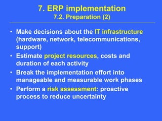 7. ERP implementation7.2. Preparation (2)Make decisions about the IT infrastructure (hardware, network, telecommunications, support)Estimate project resources, costs and duration of each activityBreak the implementation effort into manageable and measurable work phasesPerform a risk assessment: proactive process to reduce uncertainty