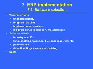 7. ERP implementation7.3. Software selectionVendors criteriafinancial stabilitylong-term viabilityimplementation serviceslife cycle services (support, maintenance)Software criteriaindustry specificfunctionalities must meet business requirementsperformancedefault settings versus customizingCosts