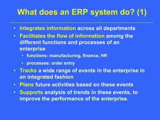 What does an ERP system do? (1)Integrates information across all departmentsFacilitates the flow of information among the different functions and processes of an enterprisefunctions: manufacturing, finance, HRprocesses: order entryTracks a wide range of events in the enterprise in an integrated fashionPlans future activities based on these eventsSupports analysis of trends in these events, to improve the performance of the enterprise.