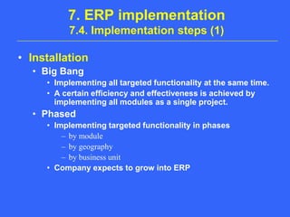 7. ERP implementation7.4. Implementation steps (1)InstallationBig BangImplementing all targeted functionality at the same time.A certain efficiency and effectiveness is achieved by implementing all modules as a single project.PhasedImplementing targeted functionality in phasesby moduleby geographyby business unitCompany expects to grow into ERP