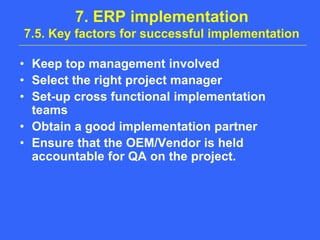 7. ERP implementation7.5. Key factors for successful implementationKeep top management involvedSelect the right project managerSet-up cross functional implementation teamsObtain a good implementation partnerEnsure that the OEM/Vendor is held accountable for QA on the project.