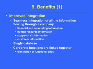 9. Benefits (1)Improved integrationSeamless integration of all the information flowing through a companyfinancial and accounting informationhuman resource informationsupply chain informationcustomer informationSingle databaseCorporate functions are linked togetherelimination of functional silos