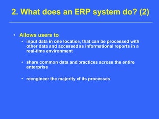 2. What does an ERP system do? (2)Allows users to input data in one location, that can be processed with other data and accessed as informational reports in a real-time environmentshare common data and practices across the entire enterprisereengineer the majority of its processes