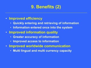 9. Benefits (2)Improved efficiencyQuickly entering and retrieving of informationInformation entered once into the systemImproved information qualityGreater accuracy of informationImproved access to informationImproved worldwide communicationMulti lingual and multi currency capacity