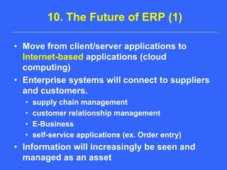 10. The Future of ERP (1)Move from client/server applications to Internet-basedapplications (cloud computing)Enterprise systems will connect to suppliers and customers.supply chain managementcustomer relationship managementE-Businessself-service applications (ex. Order entry)Information will increasingly be seen and managed as an asset
