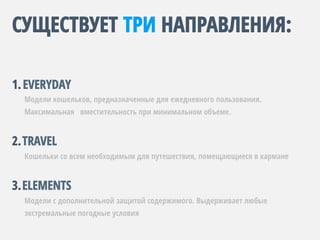 СУЩЕСТВУЕТ ТРИ НАПРАВЛЕНИЯ:
1. EVERYDAY
Модели кошельков, предназначенные для ежедневного пользования.
Максимальная вместительность при минимальном объеме.
2. TRAVEL
Кошельки со всем необходимым для путешествия, помещающиеся в кармане
3. ELEMENTS
Модели с дополнительной защитой содержимого. Выдерживает любые
экстремальные погодные условия
 