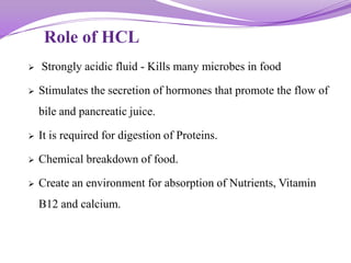 Role of HCL
 Strongly acidic fluid - Kills many microbes in food
 Stimulates the secretion of hormones that promote the flow of
bile and pancreatic juice.
 It is required for digestion of Proteins.
 Chemical breakdown of food.
 Create an environment for absorption of Nutrients, Vitamin
B12 and calcium.
 