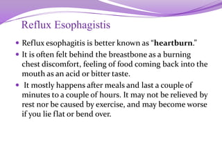 Reflux Esophagistis
 Reflux esophagitis is better known as “heartburn.”
 It is often felt behind the breastbone as a burning
chest discomfort, feeling of food coming back into the
mouth as an acid or bitter taste.
 It mostly happens after meals and last a couple of
minutes to a couple of hours. It may not be relieved by
rest nor be caused by exercise, and may become worse
if you lie flat or bend over.
 