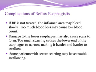 Complications of Reflux Esophagistis
 If RE is not treated, the inflamed area may bleed
slowly. Too much blood loss may cause low blood
count.
 Damage to the lower esophagus may also cause scars to
form. Too much scarring causes the lower end of the
esophagus to narrow, making it harder and harder to
swallow.
 Some patients with severe scarring may have trouble
swallowing.
 