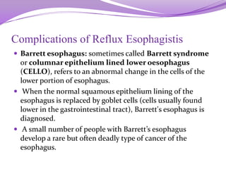 Complications of Reflux Esophagistis
 Barrett esophagus: sometimes called Barrett syndrome
or columnar epithelium lined lower oesophagus
(CELLO), refers to an abnormal change in the cells of the
lower portion of esophagus.
 When the normal squamous epithelium lining of the
esophagus is replaced by goblet cells (cells usually found
lower in the gastrointestinal tract), Barrett's esophagus is
diagnosed.
 A small number of people with Barrett’s esophagus
develop a rare but often deadly type of cancer of the
esophagus.
 