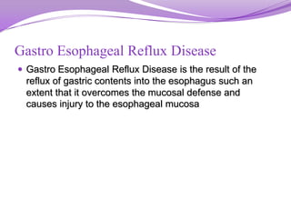 Gastro Esophageal Reflux Disease
 Gastro Esophageal Reflux Disease is the result of the
reflux of gastric contents into the esophagus such an
extent that it overcomes the mucosal defense and
causes injury to the esophageal mucosa
 