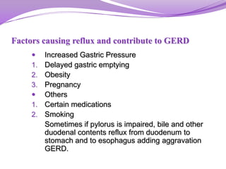 Factors causing reflux and contribute to GERD
 Increased Gastric Pressure
1. Delayed gastric emptying
2. Obesity
3. Pregnancy
 Others
1. Certain medications
2. Smoking
Sometimes if pylorus is impaired, bile and other
duodenal contents reflux from duodenum to
stomach and to esophagus adding aggravation
GERD.
 