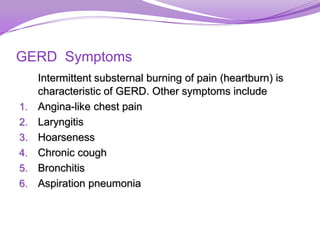GERD Symptoms
Intermittent substernal burning of pain (heartburn) is
characteristic of GERD. Other symptoms include
1. Angina-like chest pain
2. Laryngitis
3. Hoarseness
4. Chronic cough
5. Bronchitis
6. Aspiration pneumonia
 