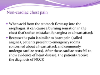 Non-cardiac chest pain
 When acid from the stomach flows up into the
esophagus, it can cause a burning sensation in the
chest that's often mistaken for angina or a heart attack
 Because the pain is similar to heart pain (called
angina), patients present to emergency rooms
concerned about a heart attack and commonly
undergo cardiac tests). After these cardiac tests fail to
show evidence of heart disease, the patients receive
the diagnosis of NCCP.
 
